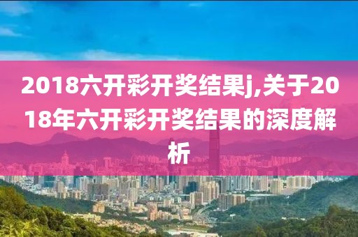 2018六开彩开奖结果j,关于2018年六开彩开奖结果的深度解析