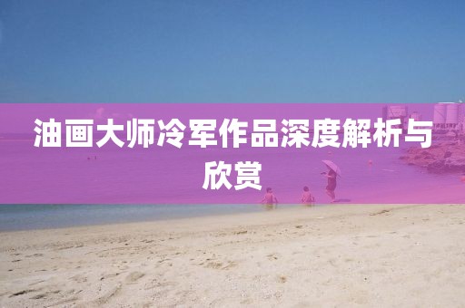 油画大师冷军作品深度解析与欣赏