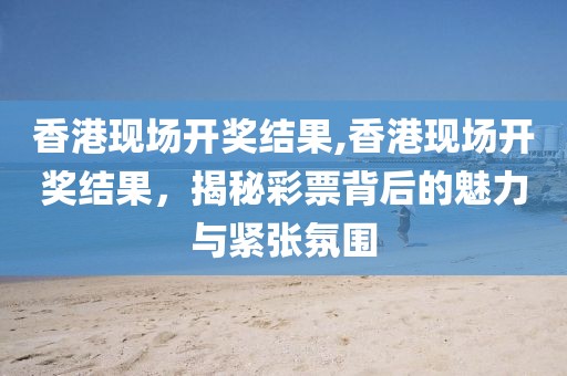 香港现场开奖结果,香港现场开奖结果，揭秘彩票背后的魅力与紧张氛围