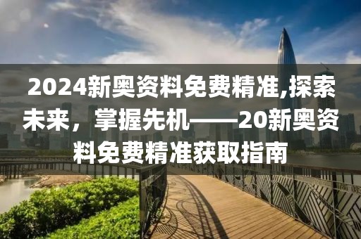 2024新奥资料免费精准,探索未来，掌握先机——20新奥资料免费精准获取指南