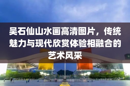 吴石仙山水画高清图片，传统魅力与现代欣赏体验相融合的艺术风采