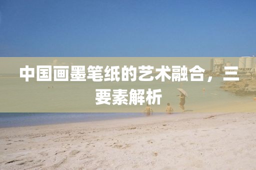 中国画墨笔纸的艺术融合，三要素解析
