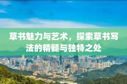 草书魅力与艺术，探索草书写法的精髓与独特之处