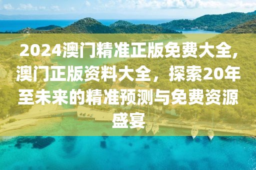 2024澳门精准正版免费大全,澳门正版资料大全，探索20年至未来的精准预测与免费资源盛宴