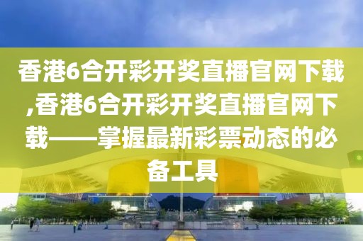 香港6合开彩开奖直播官网下载,香港6合开彩开奖直播官网下载——掌握最新彩票动态的必备工具