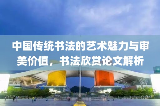 中国传统书法的艺术魅力与审美价值，书法欣赏论文解析