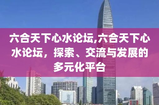 六合天下心水论坛,六合天下心水论坛，探索、交流与发展的多元化平台