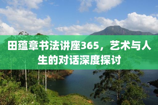 田蕴章书法讲座365，艺术与人生的对话深度探讨
