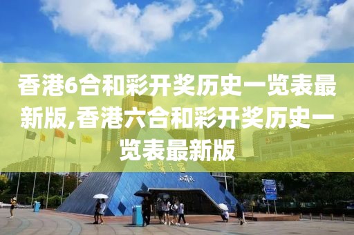 香港6合和彩开奖历史一览表最新版,香港六合和彩开奖历史一览表最新版