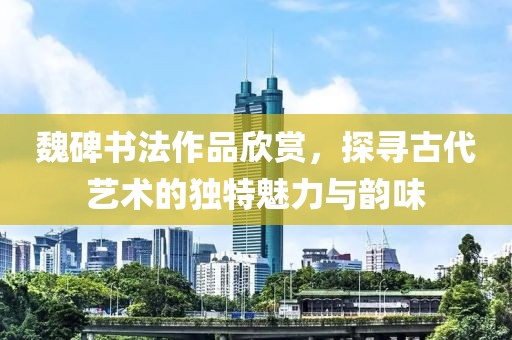 魏碑书法作品欣赏，探寻古代艺术的独特魅力与韵味