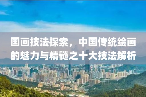 国画技法探索，中国传统绘画的魅力与精髓之十大技法解析