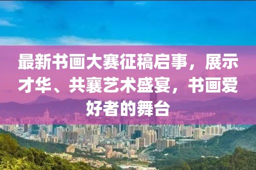 最新书画大赛征稿启事，展示才华、共襄艺术盛宴，书画爱好者的舞台