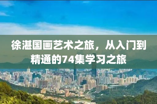 徐湛国画艺术之旅，从入门到精通的74集学习之旅