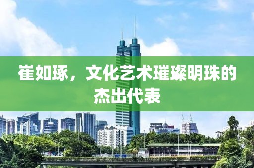 崔如琢，文化艺术璀璨明珠的杰出代表