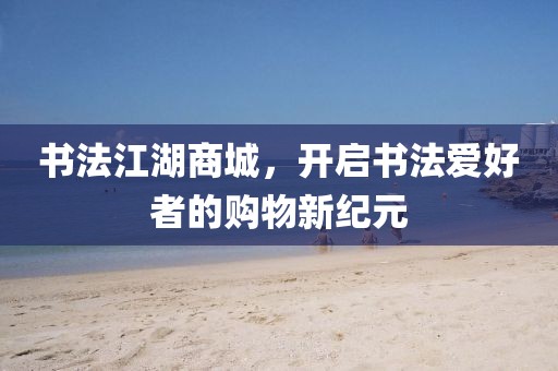 书法江湖商城，开启书法爱好者的购物新纪元