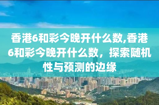 香港6和彩今晚开什么数,香港6和彩今晚开什么数，探索随机性与预测的边缘