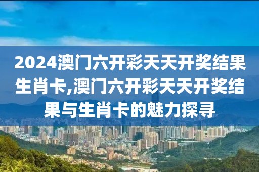 2024澳门六开彩天天开奖结果生肖卡,澳门六开彩天天开奖结果与生肖卡的魅力探寻