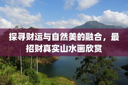 探寻财运与自然美的融合，最招财真实山水画欣赏