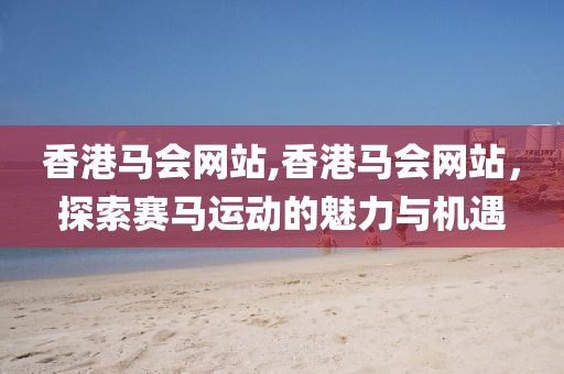 香港马会网站,香港马会网站，探索赛马运动的魅力与机遇