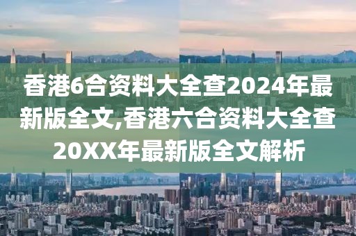 香港6合资料大全查2024年最新版全文,香港六合资料大全查20XX年最新版全文解析