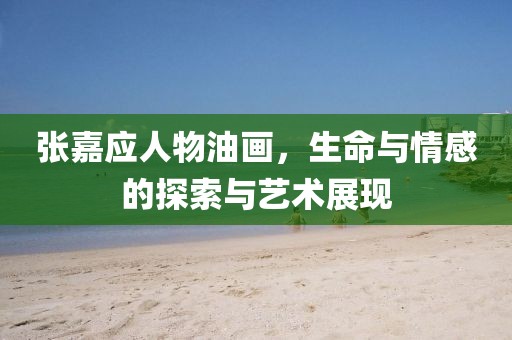 张嘉应人物油画，生命与情感的探索与艺术展现