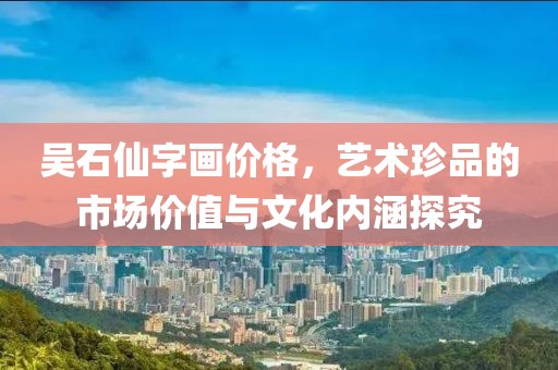 吴石仙字画价格，艺术珍品的市场价值与文化内涵探究