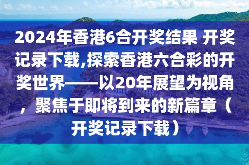 2024年香港6合开奖结果 开奖记录下载,探索香港六合彩的开奖世界——以20年展望为视角，聚焦于即将到来的新篇章（开奖记录下载）