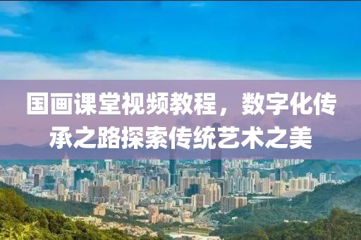 国画课堂视频教程，数字化传承之路探索传统艺术之美