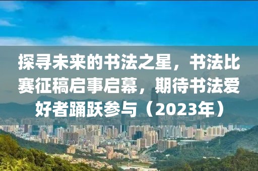 探寻未来的书法之星，书法比赛征稿启事启幕，期待书法爱好者踊跃参与（2023年）
