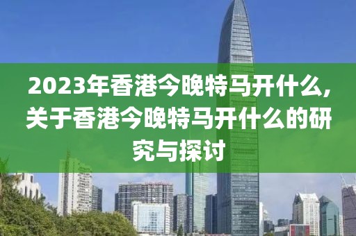 2023年香港今晚特马开什么,关于香港今晚特马开什么的研究与探讨