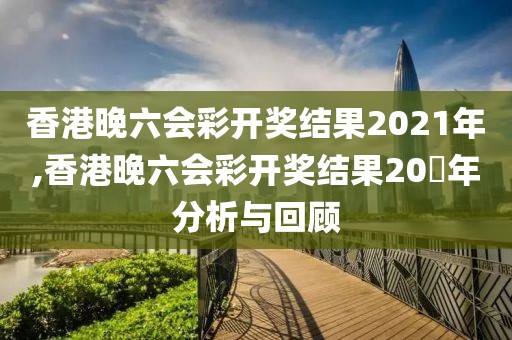 香港晚六会彩开奖结果2021年,香港晚六会彩开奖结果20​年分析与回顾