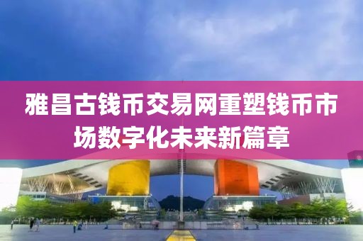 雅昌古钱币交易网重塑钱币市场数字化未来新篇章