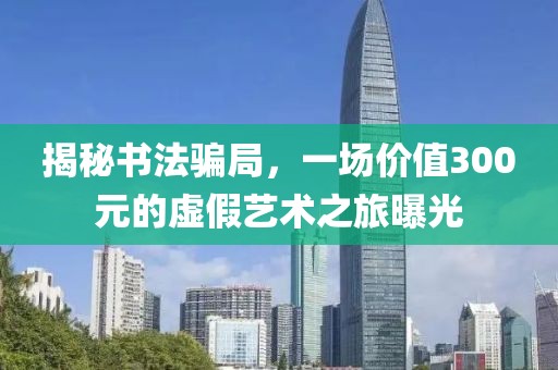 揭秘书法骗局，一场价值300元的虚假艺术之旅曝光