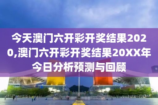 今天澳门六开彩开奖结果2020,澳门六开彩开奖结果20XX年今日分析预测与回顾
