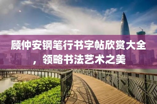 顾仲安钢笔行书字帖欣赏大全，领略书法艺术之美