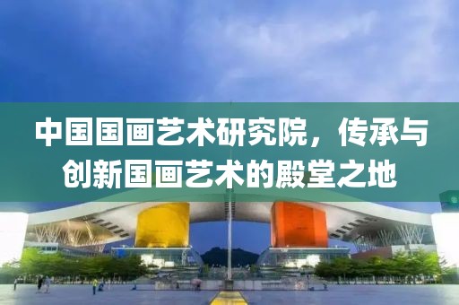 中国国画艺术研究院，传承与创新国画艺术的殿堂之地