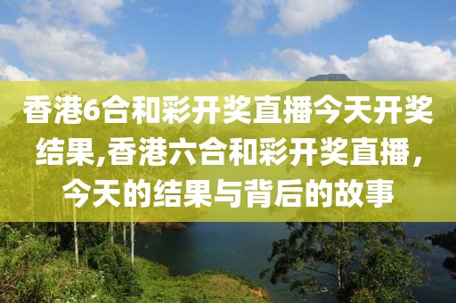香港6合和彩开奖直播今天开奖结果,香港六合和彩开奖直播，今天的结果与背后的故事
