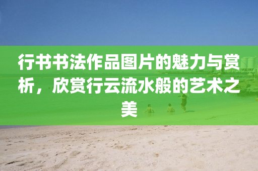 行书书法作品图片的魅力与赏析，欣赏行云流水般的艺术之美