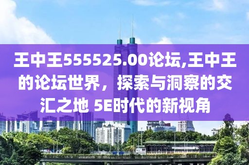 王中王555525.00论坛,王中王的论坛世界，探索与洞察的交汇之地 5E时代的新视角