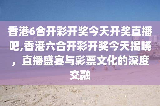 香港6合开彩开奖今天开奖直播吧,香港六合开彩开奖今天揭晓，直播盛宴与彩票文化的深度交融