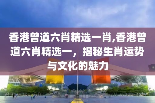 香港曾道六肖精选一肖,香港曾道六肖精选一，揭秘生肖运势与文化的魅力