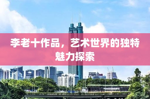 李老十作品，艺术世界的独特魅力探索