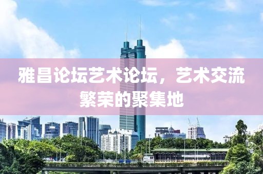 雅昌论坛艺术论坛，艺术交流繁荣的聚集地