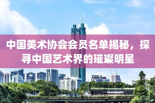 中国美术协会会员名单揭秘，探寻中国艺术界的璀璨明星