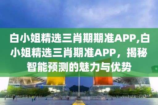 白小姐精选三肖期期准APP,白小姐精选三肖期准APP，揭秘智能预测的魅力与优势