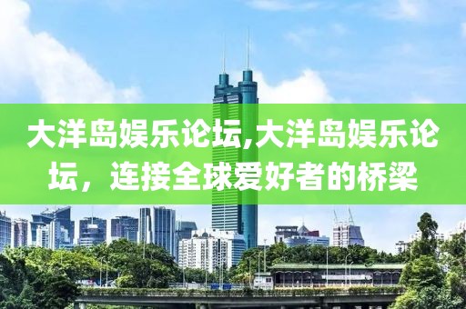 大洋岛娱乐论坛,大洋岛娱乐论坛，连接全球爱好者的桥梁
