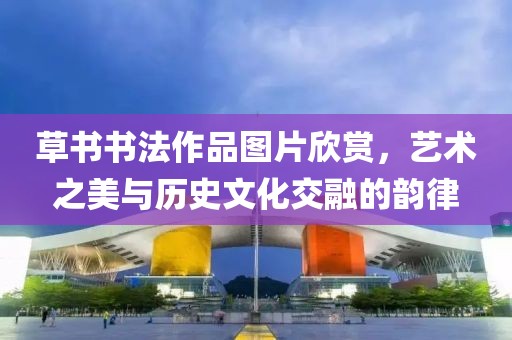 草书书法作品图片欣赏，艺术之美与历史文化交融的韵律