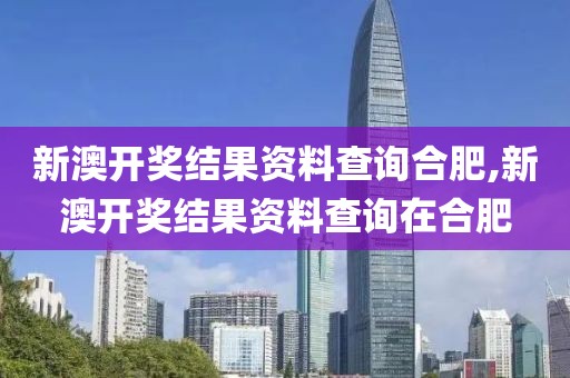 新澳开奖结果资料查询合肥,新澳开奖结果资料查询在合肥