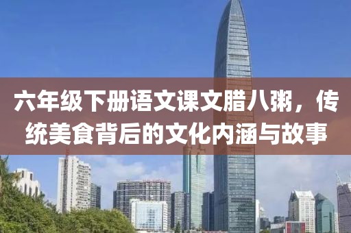 六年级下册语文课文腊八粥，传统美食背后的文化内涵与故事