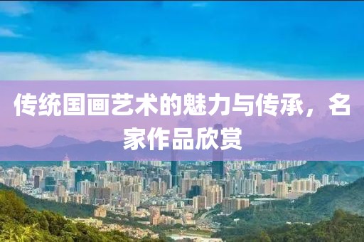 传统国画艺术的魅力与传承，名家作品欣赏